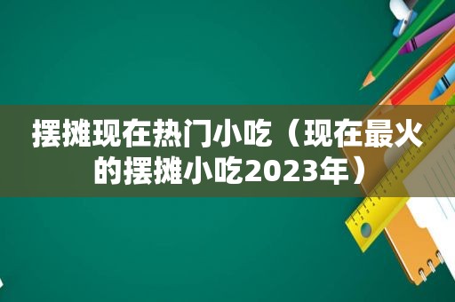 摆摊现在热门小吃（现在最火的摆摊小吃2023年）