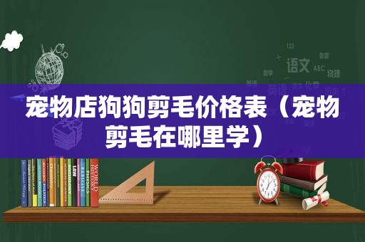 宠物店狗狗剪毛价格表（宠物剪毛在哪里学）