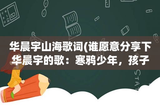 华晨宇山海歌词(谁愿意分享下华晨宇的歌：寒鸦少年，孩子，代号魂斗罗易燃易爆炸，山海我的滑板鞋这六首歌曲谢谢)