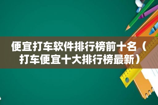 便宜打车软件排行榜前十名（打车便宜十大排行榜最新）