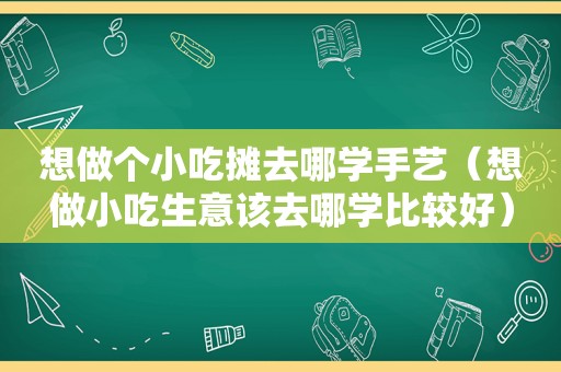 想做个小吃摊去哪学手艺（想做小吃生意该去哪学比较好）