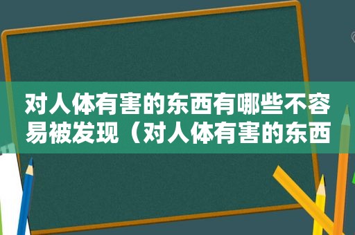 对人体有害的东西有哪些不容易被发现（对人体有害的东西）