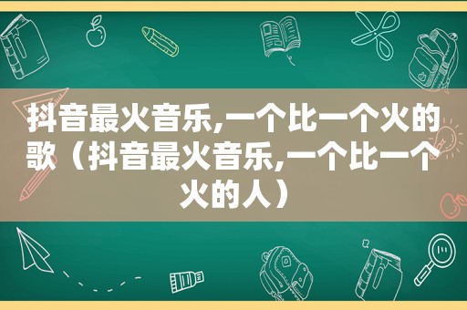 抖音最火音乐,一个比一个火的歌（抖音最火音乐,一个比一个火的人）