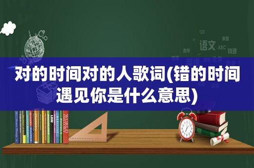 对的时间对的人歌词(错的时间遇见你是什么意思)