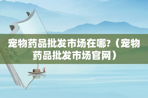 宠物药品批发市场在哪?（宠物药品批发市场官网）