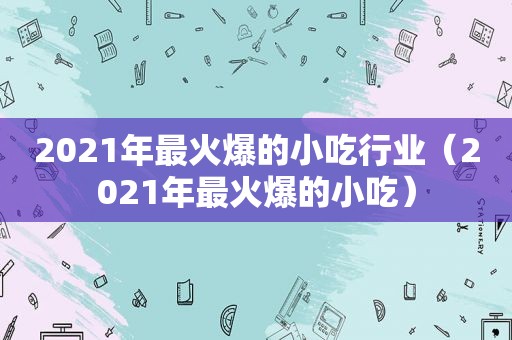 2021年最火爆的小吃行业（2021年最火爆的小吃）