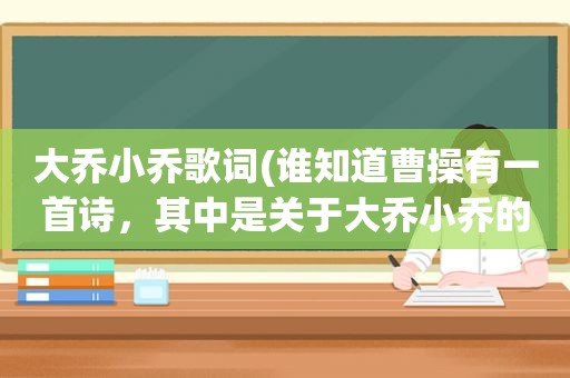 大乔小乔歌词(谁知道曹操有一首诗，其中是关于大乔小乔的)