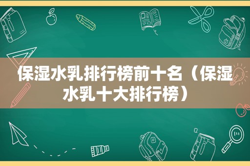 保湿水乳排行榜前十名（保湿水乳十大排行榜）