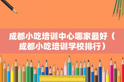 成都小吃培训中心哪家最好（成都小吃培训学校排行）