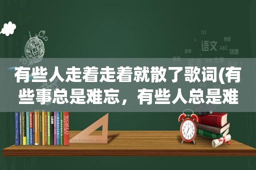 有些人走着走着就散了歌词(有些事总是难忘，有些人总是难放，是哪首歌的歌词)