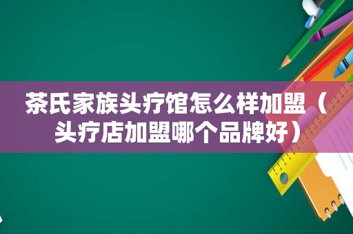 茶氏家族头疗馆怎么样加盟（头疗店加盟哪个品牌好）