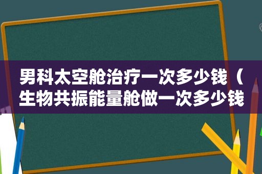 男科太空舱治疗一次多少钱（生物共振能量舱做一次多少钱）