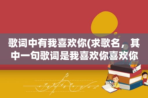 歌词中有我喜欢你(求歌名，其中一句歌词是我喜欢你喜欢你喜欢你，还有一句是就在一起在一起在一起，那位大神知道)