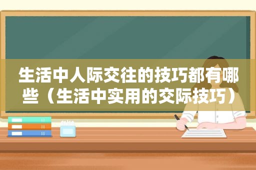 生活中人际交往的技巧都有哪些（生活中实用的交际技巧）