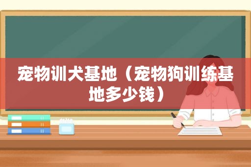 宠物训犬基地（宠物狗训练基地多少钱）