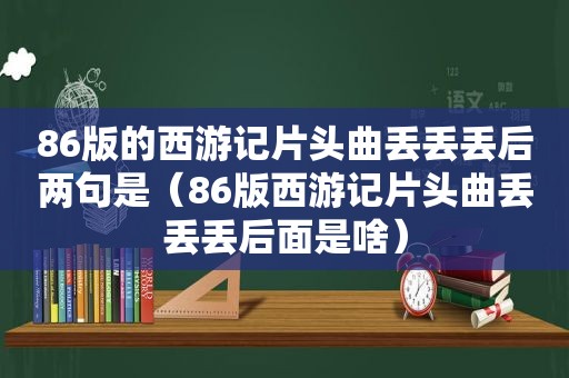 86版的西游记片头曲丢丢丢后两句是（86版西游记片头曲丢丢丢后面是啥）