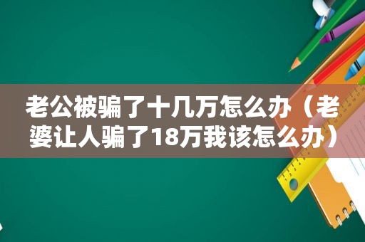 老公被骗了十几万怎么办（老婆让人骗了18万我该怎么办）