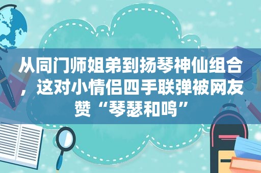 从同门师姐弟到扬琴神仙组合，这对小情侣四手联弹被网友赞“琴瑟和鸣”