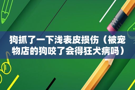 狗抓了一下浅表皮损伤（被宠物店的狗咬了会得狂犬病吗）