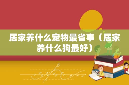 居家养什么宠物最省事（居家养什么狗最好）