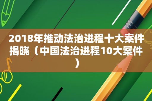 2018年推动法治进程十大案件揭晓（中国法治进程10大案件）