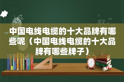 中国电线电缆的十大品牌有哪些呢（中国电线电缆的十大品牌有哪些牌子）