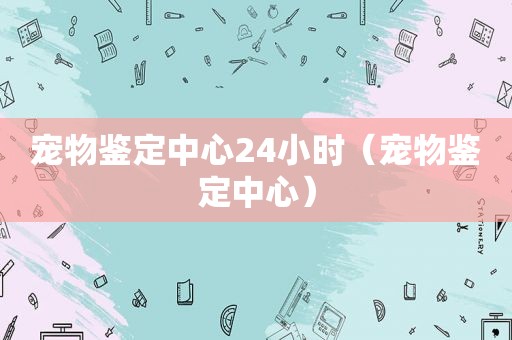 宠物鉴定中心24小时（宠物鉴定中心）