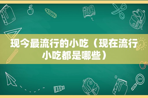 现今最流行的小吃（现在流行小吃都是哪些）