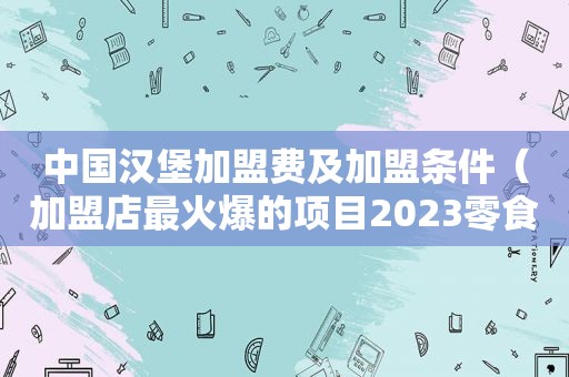 中国汉堡加盟费及加盟条件（加盟店最火爆的项目2023零食）