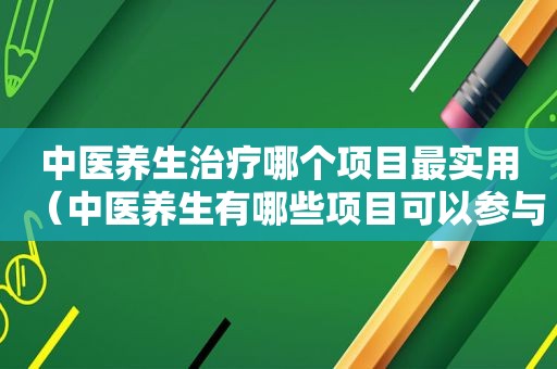 中医养生治疗哪个项目最实用（中医养生有哪些项目可以参与的）