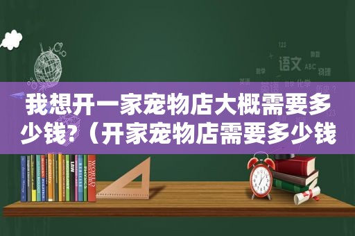 我想开一家宠物店大概需要多少钱?（开家宠物店需要多少钱）