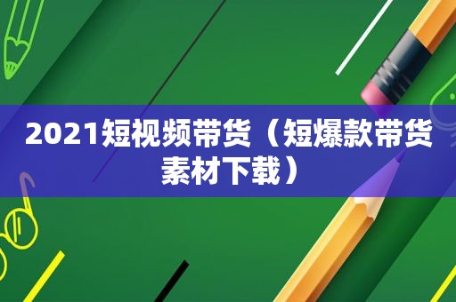 2021短视频带货（短爆款带货素材下载）