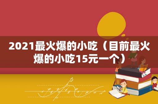 2021最火爆的小吃（目前最火爆的小吃15元一个）