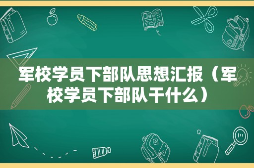 军校学员下部队思想汇报（军校学员下部队干什么）