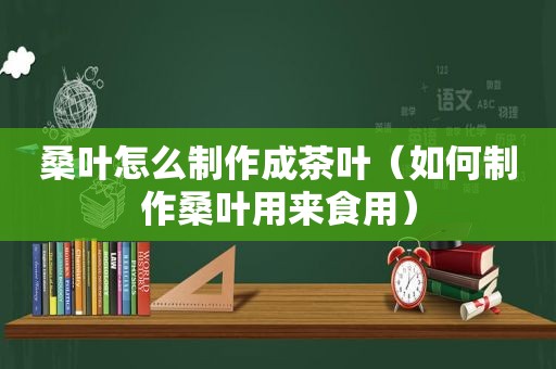 桑叶怎么制作成茶叶（如何制作桑叶用来食用）