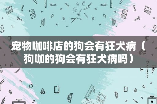 宠物咖啡店的狗会有狂犬病（狗咖的狗会有狂犬病吗）