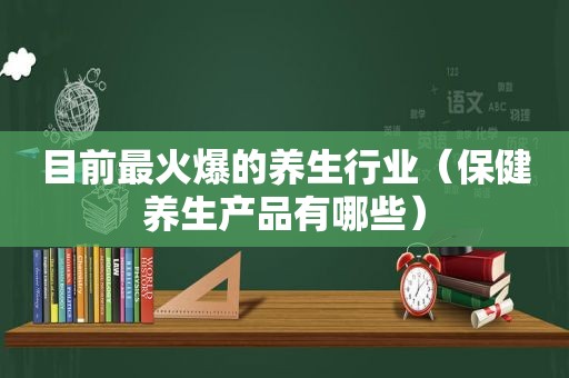 目前最火爆的养生行业（保健养生产品有哪些）