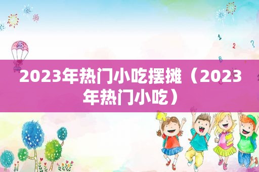 2023年热门小吃摆摊（2023年热门小吃）