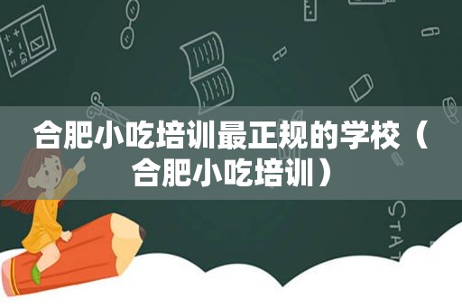 合肥小吃培训最正规的学校（合肥小吃培训）