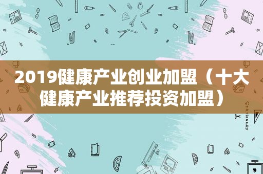 2019健康产业创业加盟（十大健康产业推荐投资加盟）