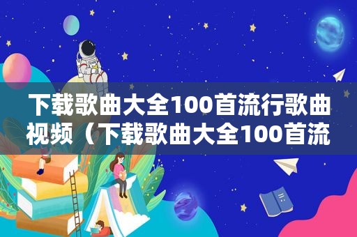 下载歌曲大全100首流行歌曲视频（下载歌曲大全100首流行歌曲）