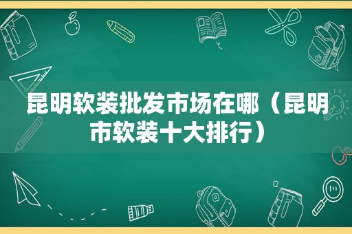 昆明软装批发市场在哪（昆明市软装十大排行）