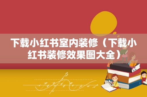 下载小红书室内装修（下载小红书装修效果图大全）