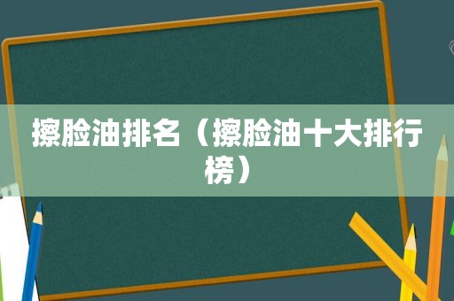 擦脸油排名（擦脸油十大排行榜）