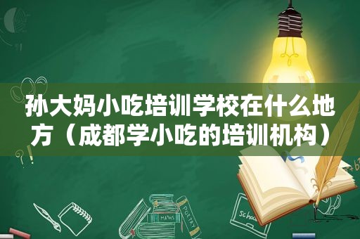 孙大妈小吃培训学校在什么地方（成都学小吃的培训机构）