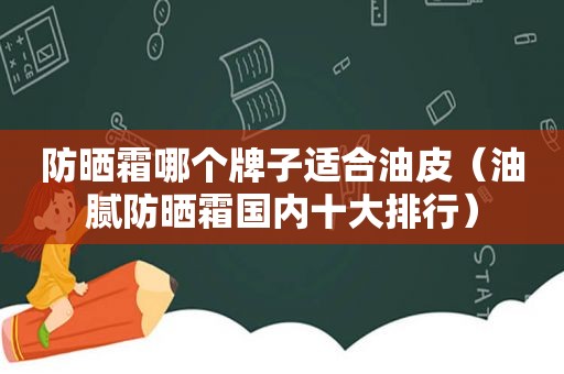 防晒霜哪个牌子适合油皮（油腻防晒霜国内十大排行）