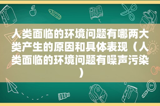 人类面临的环境问题有哪两大类产生的原因和具体表现（人类面临的环境问题有噪声污染）