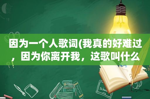 因为一个人歌词(我真的好难过，因为你离开我，这歌叫什么名字)