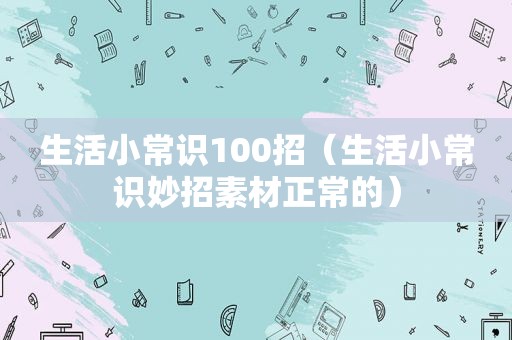 生活小常识100招（生活小常识妙招素材正常的）