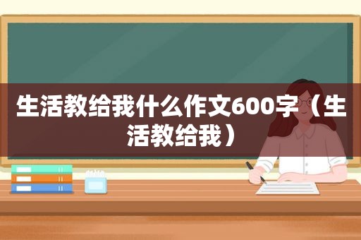 生活教给我什么作文600字（生活教给我）